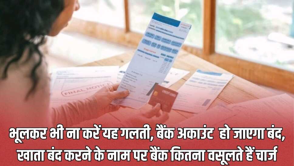 भूलकर भी ना करें यह गलती, बैंक अकाउंट हो जाएगा बंद, खाता बंद करने के नाम पर बैंक कितना वसूलते हैं चार्ज