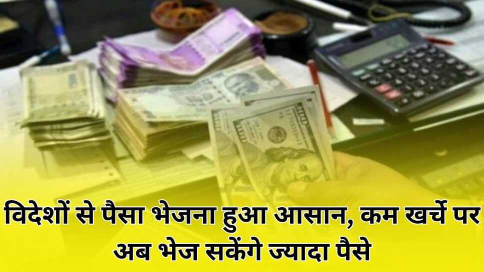 विदेशों से पैसा भेजना हुआ आसान, कम खर्चे पर अब भेज सकेंगे ज्यादा पैसे