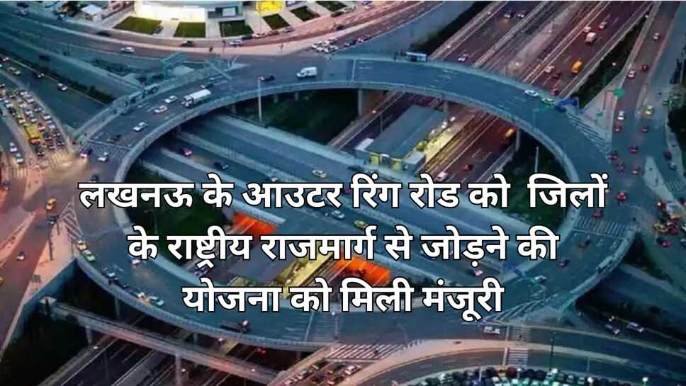 NHAI लखनऊ के आउटर रिंग रोड को जिलों के राष्ट्रीय राजमार्ग से जोड़ने की योजना को मिली मंजूरी, कानपुर, रायबरेली सहित 7 जिलों के हाईवे जुड़ेंगे