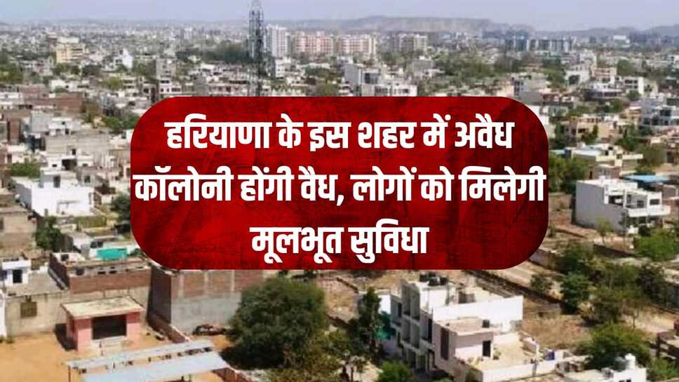 हरियाणा के इस शहर में अवैध कॉलोनी होंगी वैध, लोगों को मिलेगी मूलभूत सुविधा