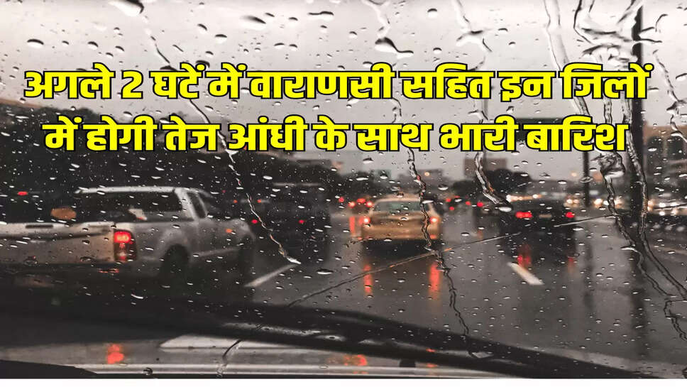 अगले 2 घटें में वाराणसी सहित इन जिलों में होगी तेज आंधी के साथ भारी बारिश