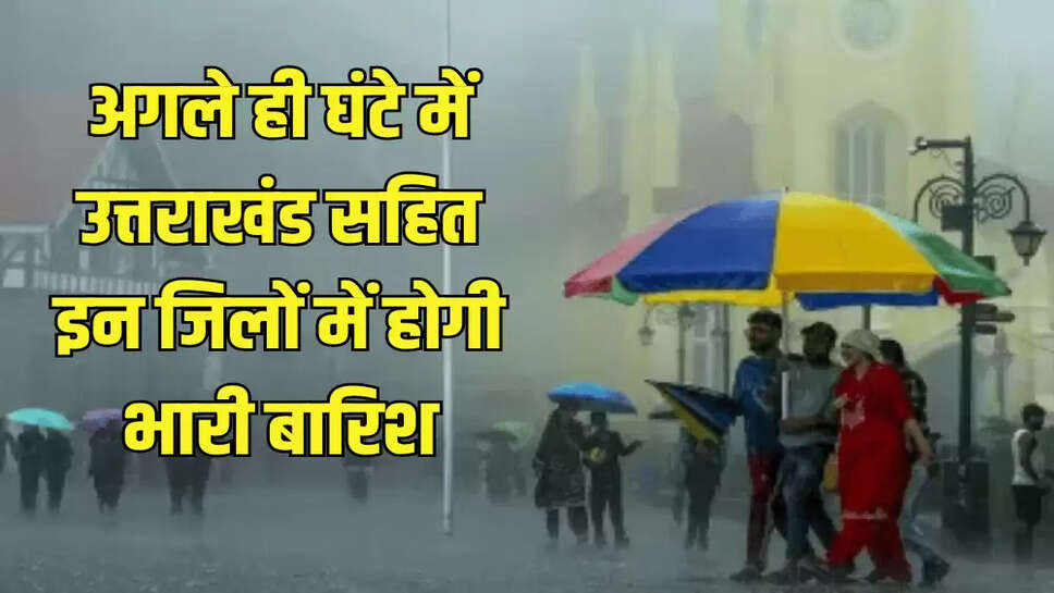 अगले ही घंटे में उत्तराखंड सहित इन जिलों में होगी भारी बारिश