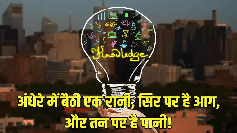 अंधेरे में बैठी एक रानी, सिर पर है आग, और तन पर है पानी!