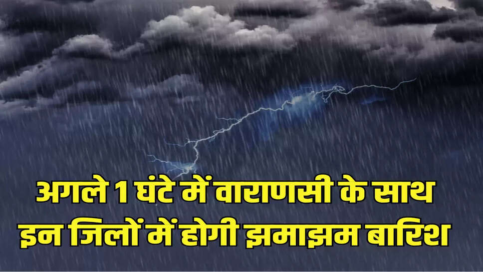 अगले 1 घंटे में वाराणसी के साथ इन जिलों में होगी झमाझम बारिश