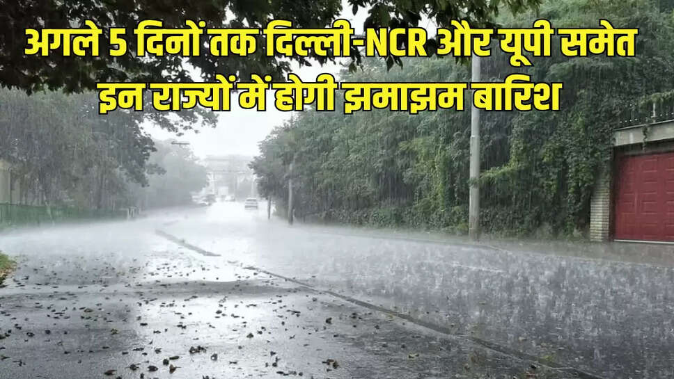 अगले 5 दिनों तक दिल्ली-NCR और यूपी समेत इन राज्यों में होगी झमाझम बारिश