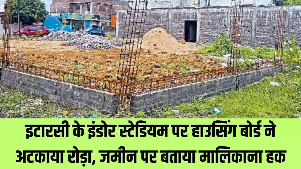 Itarsi News : इटारसी के  इंडोर स्टेडियम पर हाउसिंग बोर्ड ने अटकाया रोड़ा, जमीन पर बताया मालिकाना हक