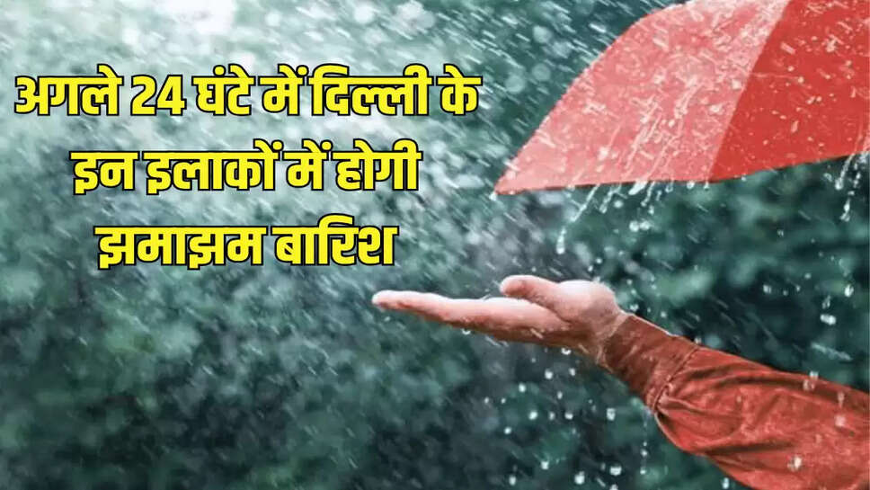 अगले 24 घंटे में दिल्ली के इन इलाकों में होगी झमाझम बारिश